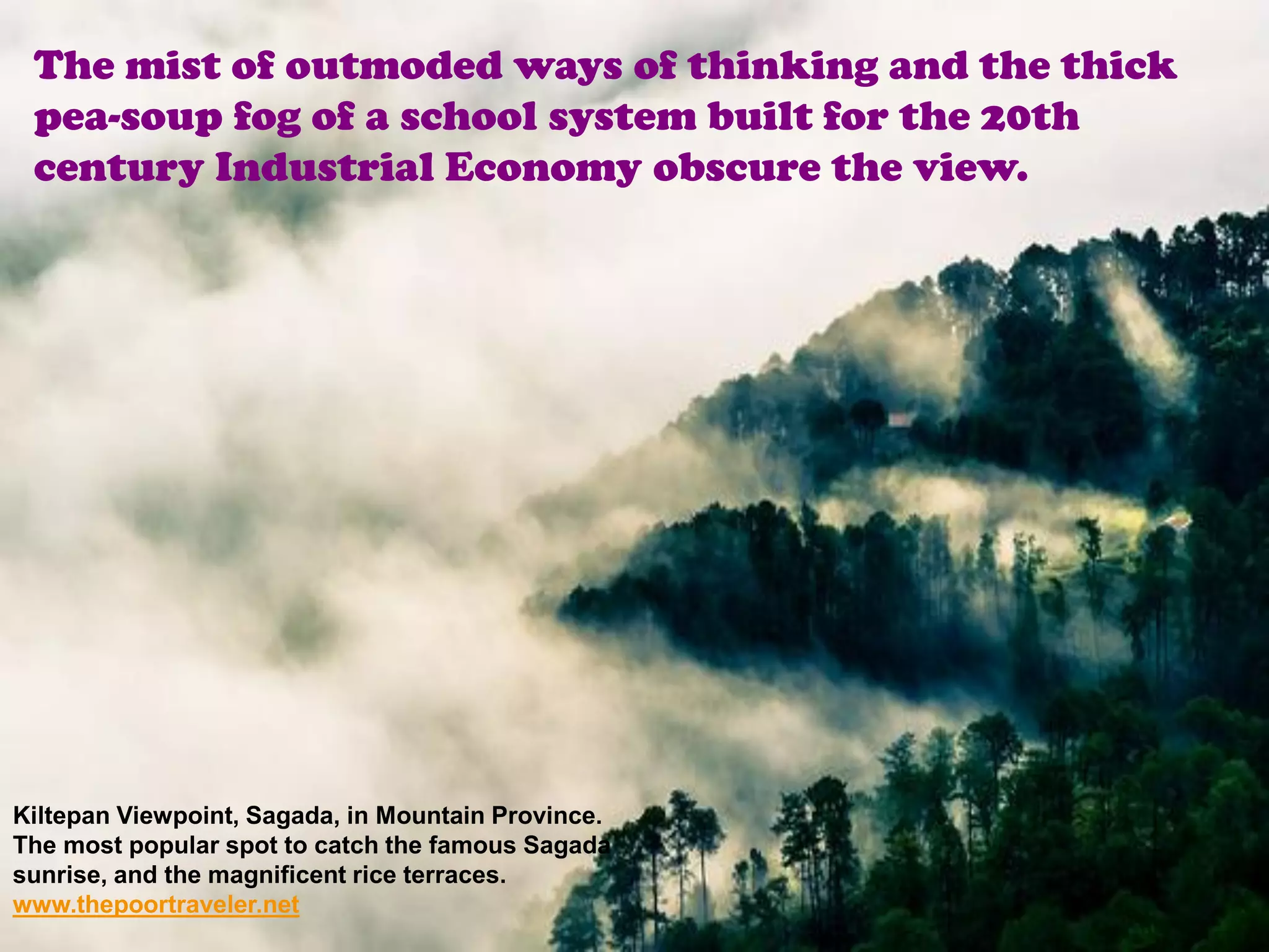 The mist of outmoded ways of thinking and the thick
 pea-soup fog of a school system built for the 20th
 century Industrial Economy obscure the view.




Kiltepan Viewpoint, Sagada, in Mountain Province.
The most popular spot to catch the famous Sagada
sunrise, and the magnificent rice terraces.
www.thepoortraveler.net
 