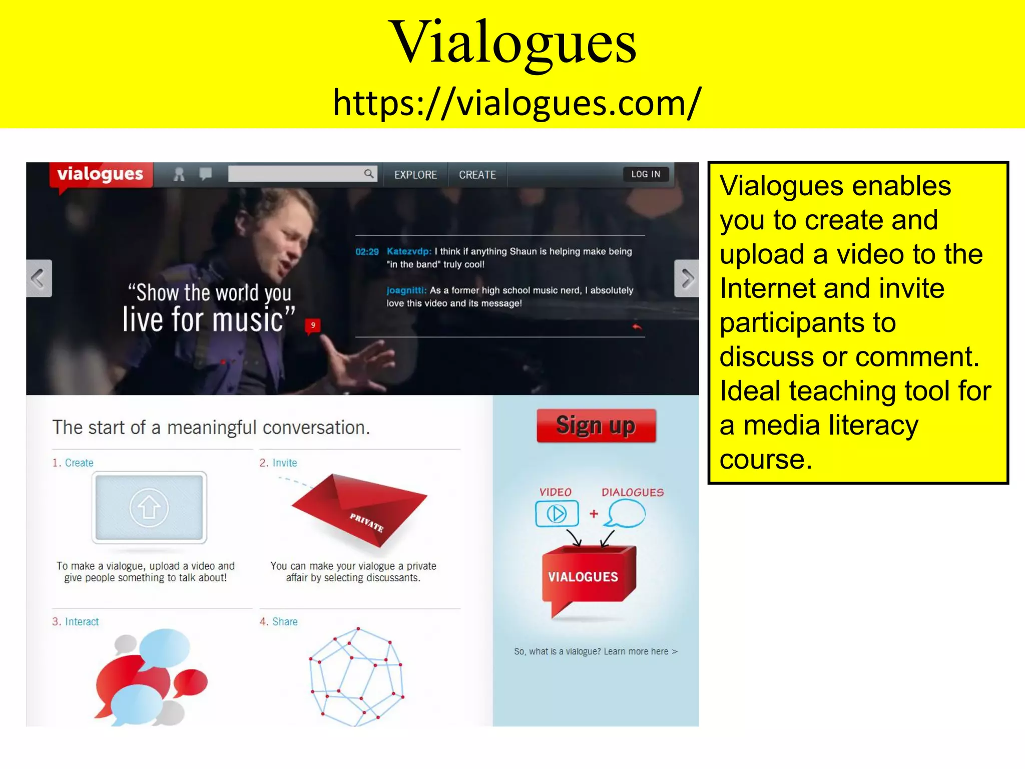 Vialogues
https://vialogues.com/

                         Vialogues enables
                         you to create and
                         upload a video to the
                         Internet and invite
                         participants to
                         discuss or comment.
                         Ideal teaching tool for
                         a media literacy
                         course.
 
