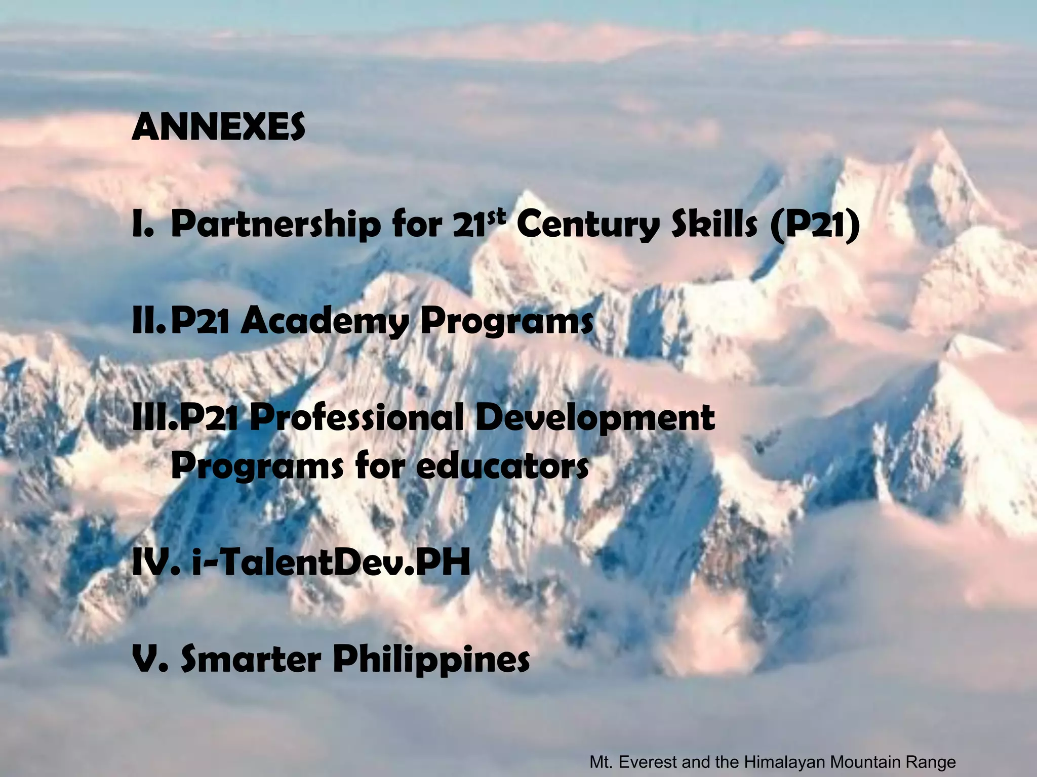ANNEXES

I. Partnership for 21st Century Skills (P21)

II.P21 Academy Programs

III.P21 Professional Development
   Programs for educators

IV. i-TalentDev.PH

V. Smarter Philippines

                           Mt. Everest and the Himalayan Mountain Range
 
