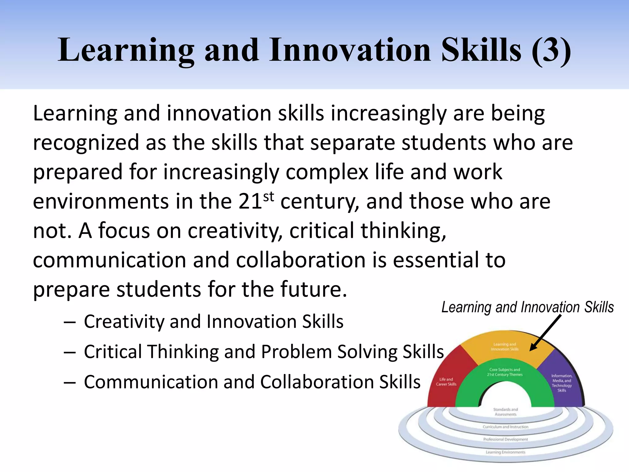 Learning and Innovation Skills (3)
Learning and innovation skills increasingly are being
recognized as the skills that separate students who are
prepared for increasingly complex life and work
environments in the 21st century, and those who are
not. A focus on creativity, critical thinking,
communication and collaboration is essential to
prepare students for the future.
                                                Learning and Innovation Skills
   – Creativity and Innovation Skills
   – Critical Thinking and Problem Solving Skills
   – Communication and Collaboration Skills
 
