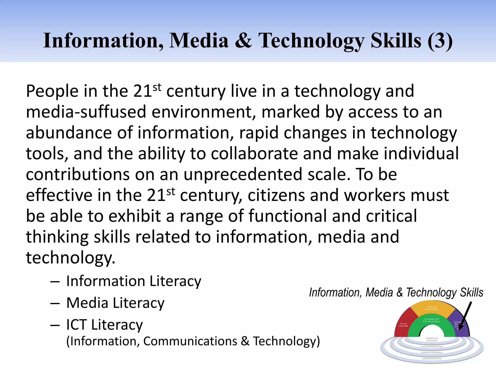 Information, Media & Technology Skills (3)

People in the 21st century live in a technology and
media-suffused environment, marked by access to an
abundance of information, rapid changes in technology
tools, and the ability to collaborate and make individual
contributions on an unprecedented scale. To be
effective in the 21st century, citizens and workers must
be able to exhibit a range of functional and critical
thinking skills related to information, media and
technology.
   – Information Literacy
                                             Information, Media & Technology Skills
   – Media Literacy
   – ICT Literacy
     (Information, Communications & Technology)
 