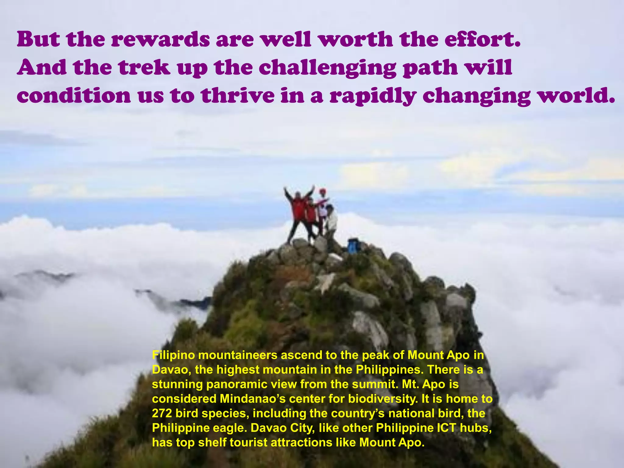 But the rewards are well worth the effort.
And the trek up the challenging path will
condition us to thrive in a rapidly changing world.




           Filipino mountaineers ascend to the peak of Mount Apo in
           Davao, the highest mountain in the Philippines. There is a
           stunning panoramic view from the summit. Mt. Apo is
           considered Mindanao’s center for biodiversity. It is home to
           272 bird species, including the country’s national bird, the
           Philippine eagle. Davao City, like other Philippine ICT hubs,
           has top shelf tourist attractions like Mount Apo.
 