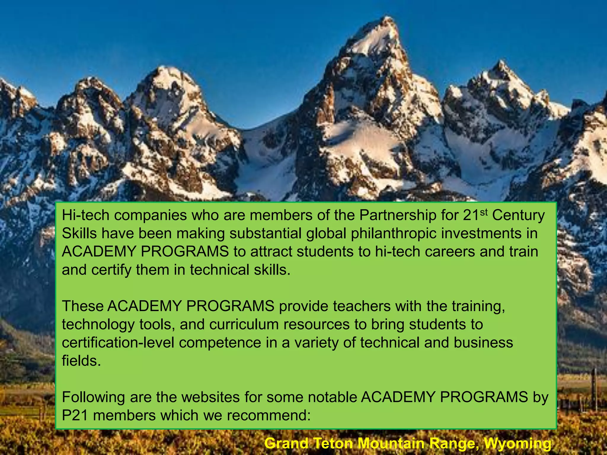 Hi-tech companies who are members of the Partnership for 21st Century
Skills have been making substantial global philanthropic investments in
ACADEMY PROGRAMS to attract students to hi-tech careers and train
and certify them in technical skills.

These ACADEMY PROGRAMS provide teachers with the training,
technology tools, and curriculum resources to bring students to
certification-level competence in a variety of technical and business
fields.

Following are the websites for some notable ACADEMY PROGRAMS by
P21 members which we recommend:
                              Grand Teton Mountain Range, Wyoming
 
