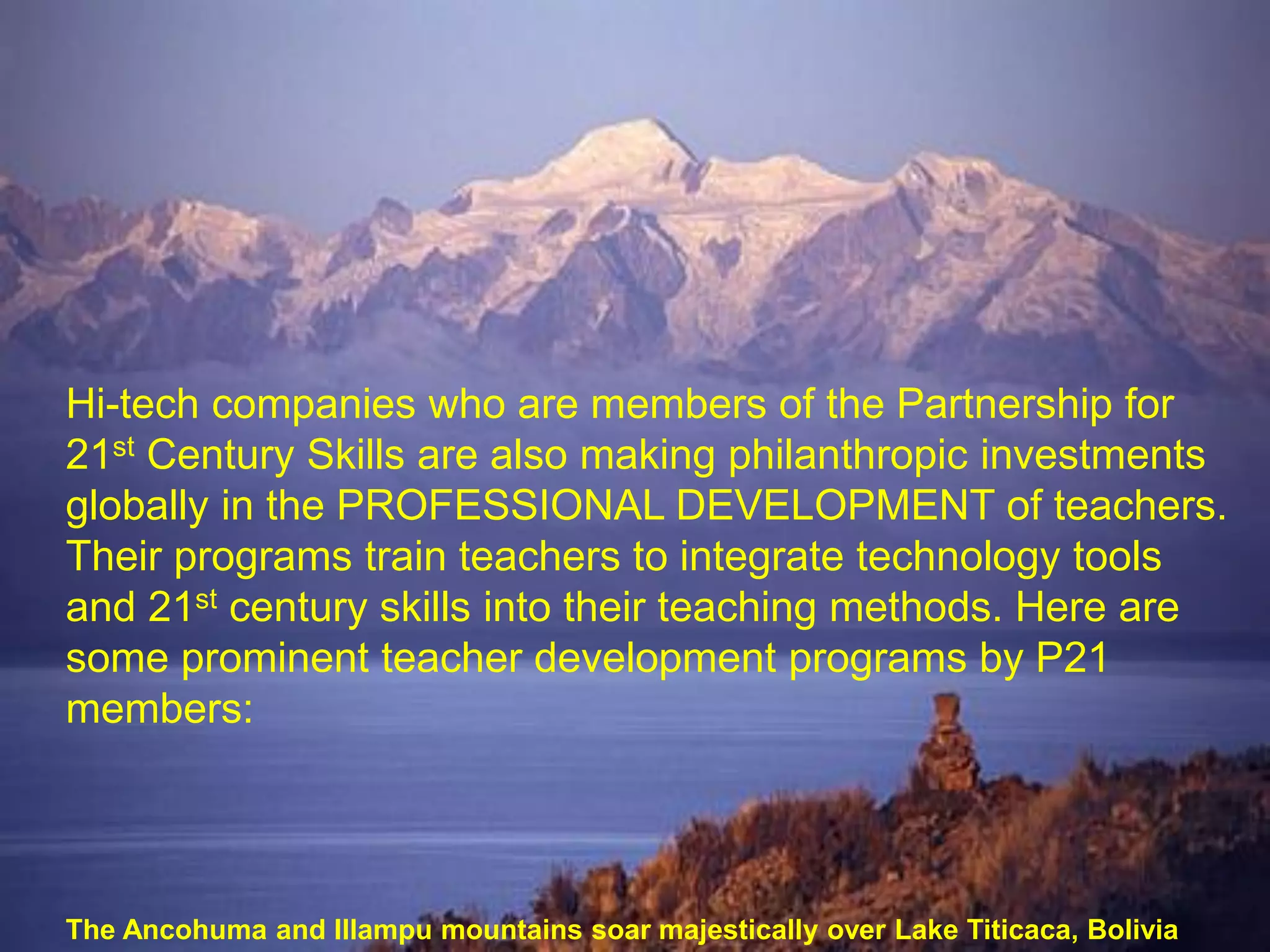 Hi-tech companies who are members of the Partnership for
21st Century Skills are also making philanthropic investments
globally in the PROFESSIONAL DEVELOPMENT of teachers.
Their programs train teachers to integrate technology tools
and 21st century skills into their teaching methods. Here are
some prominent teacher development programs by P21
members:




The Ancohuma and Illampu mountains soar majestically over Lake Titicaca, Bolivia
 