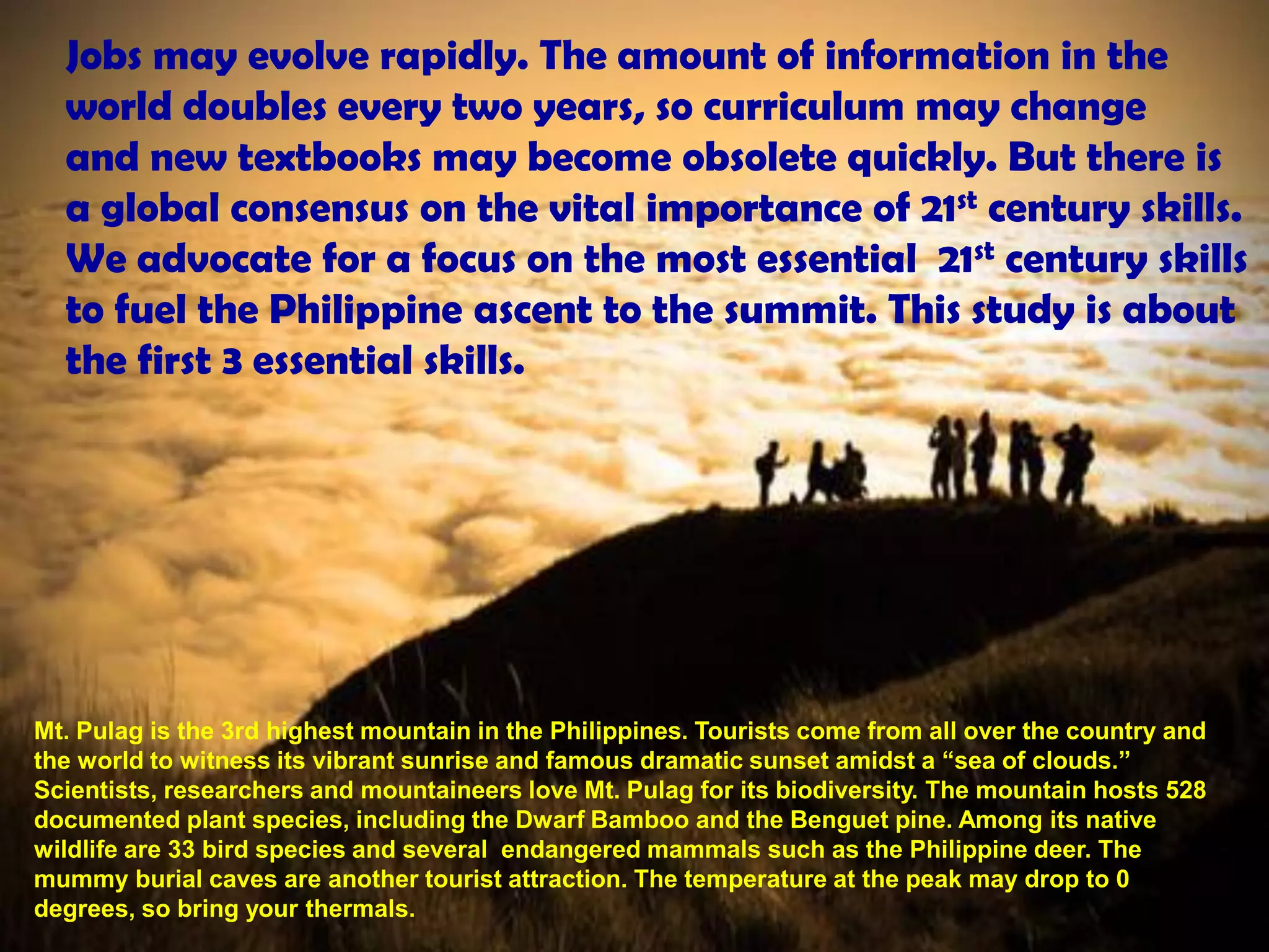 Jobs may evolve rapidly. The amount of information in the
  world doubles every two years, so curriculum may change
  and new textbooks may become obsolete quickly. But there is
  a global consensus on the vital importance of 21st century skills.
  We advocate for a focus on the most essential 21st century skills
  to fuel the Philippine ascent to the summit. This study is about
  the first 3 essential skills.




Mt. Pulag is the 3rd highest mountain in the Philippines. Tourists come from all over the country and
the world to witness its vibrant sunrise and famous dramatic sunset amidst a “sea of clouds.”
Scientists, researchers and mountaineers love Mt. Pulag for its biodiversity. The mountain hosts 528
documented plant species, including the Dwarf Bamboo and the Benguet pine. Among its native
wildlife are 33 bird species and several endangered mammals such as the Philippine deer. The
mummy burial caves are another tourist attraction. The temperature at the peak may drop to 0
degrees, so bring your thermals.
 