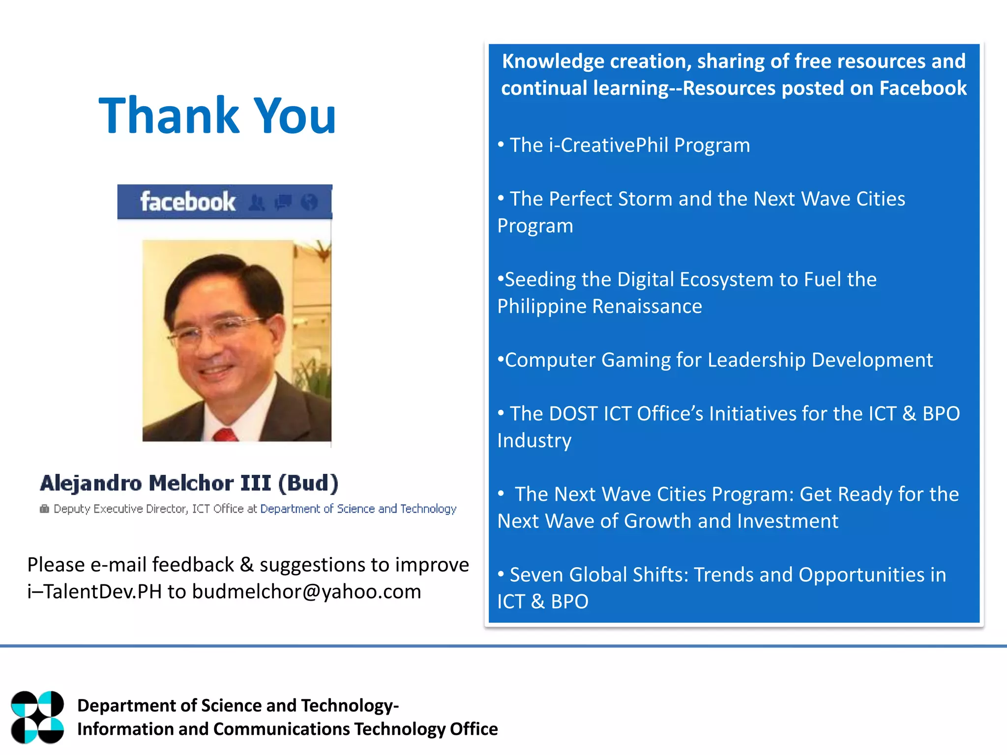 Knowledge creation, sharing of free resources and
                                                        continual learning--Resources posted on Facebook
       Thank You                                    • The i-CreativePhil Program

                                                    • The Perfect Storm and the Next Wave Cities
                                                    Program

                                                    •Seeding the Digital Ecosystem to Fuel the
                                                    Philippine Renaissance

                                                    •Computer Gaming for Leadership Development

                                                    • The DOST ICT Office’s Initiatives for the ICT & BPO
                                                    Industry

                                                    • The Next Wave Cities Program: Get Ready for the
                                                    Next Wave of Growth and Investment
Please e-mail feedback & suggestions to improve     • Seven Global Shifts: Trends and Opportunities in
i–TalentDev.PH to budmelchor@yahoo.com              ICT & BPO



     Department of Science and Technology-
     Information and Communications Technology Office
 