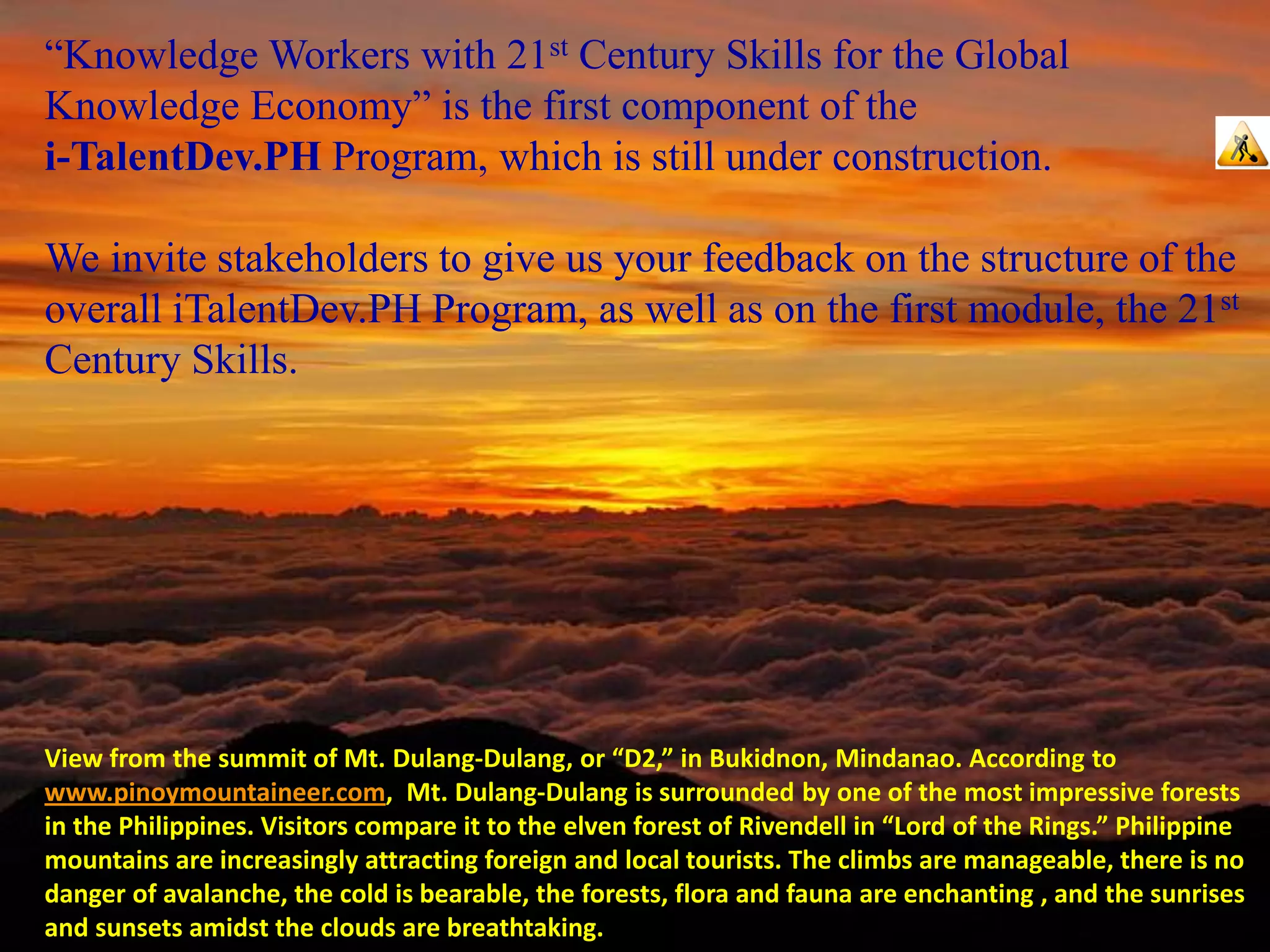 “Knowledge Workers with 21st Century Skills for the Global
Knowledge Economy” is the first component of the
i-TalentDev.PH Program, which is still under construction.

We invite stakeholders to give us your feedback on the structure of the
overall iTalentDev.PH Program, as well as on the first module, the 21st
Century Skills.




View from the summit of Mt. Dulang-Dulang, or “D2,” in Bukidnon, Mindanao. According to
www.pinoymountaineer.com, Mt. Dulang-Dulang is surrounded by one of the most impressive forests
in the Philippines. Visitors compare it to the elven forest of Rivendell in “Lord of the Rings.” Philippine
mountains are increasingly attracting foreign and local tourists. The climbs are manageable, there is no
danger of avalanche, the cold is bearable, the forests, flora and fauna are enchanting , and the sunrises
and sunsets amidst the clouds are breathtaking.
 