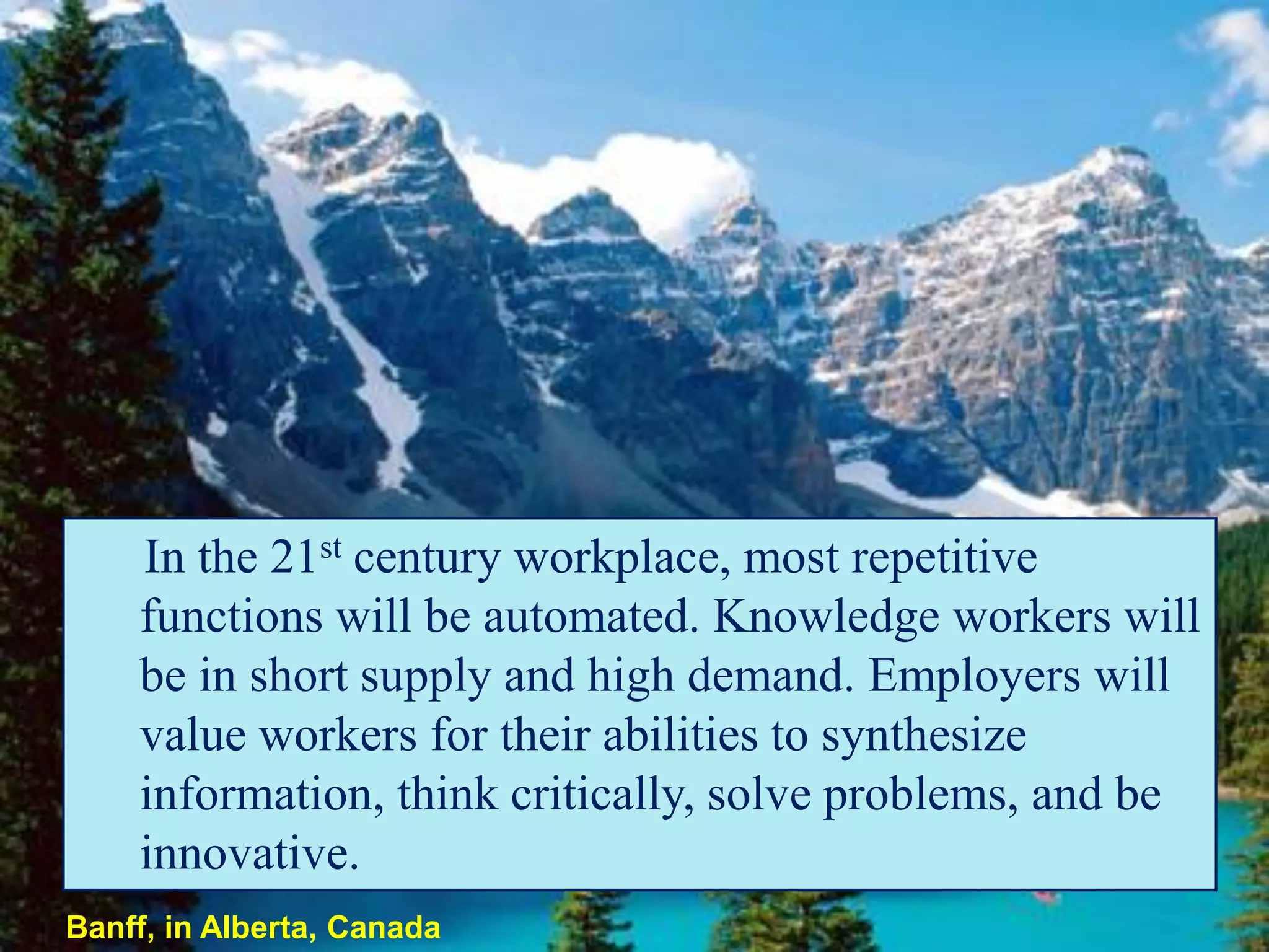 In the 21st century workplace, most repetitive
    functions will be automated. Knowledge workers will
    be in short supply and high demand. Employers will
    value workers for their abilities to synthesize
    information, think critically, solve problems, and be
    innovative.
Banff, in Alberta, Canada
 
