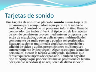 Tarjetas de sonido
Una tarjeta de sonido o placa de sonido es una tarjeta de
 expansión para computadoras que permite la salida de
 audio bajo el control de un programa informático llamado
 controlador (en inglés driver). El típico uso de las tarjetas
 de sonido consiste en proveer mediante un programa que
 actúa de mezclador, que las aplicaciones multimedia del
 componente de audio suenen y puedan ser gestionadas.
 Estas aplicaciones multimedia engloban composición y
 edición de video o audio, presentaciones multimedia y
 entretenimiento (videojuegos). Algunos equipos (como los
 personales) tienen la tarjeta ya integrada, mientras que
 otros requieren tarjetas de expansión. También hay otro
 tipo de equipos que por circunstancias profesionales (como
 por ejemplo servidores) no requieren de dicho servicio.
 