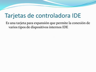 Tarjetas de controladora IDE
Es una tarjeta para expansión que permite la conexión de
  varios tipos de dispositivos internos IDE
 
