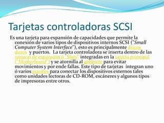 Tarjetas controladoras SCSI
Es una tarjeta para expansión de capacidades que permite la
  conexión de varios tipos de dispositivos internos SCSI ("Small
  Computer System Interface"), esto es principalmente discos
  duros y puertos. La tarjeta controladora se inserta dentro de las
  ranuras de expansión ó "Slots" integradas en la tarjeta principal
  ("Motherboard") y se atornilla al gabinete para evitar
  movimientos y por ende fallas. Este tipo de tarjetas integran uno
  ó varios puertos para conectar los dispositivos externos tales
  como unidades lectoras de CD-ROM, escáneres y algunos tipos
  de impresoras entre otros.
 