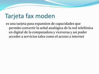 Tarjeta fax moden
es una tarjeta para expansion de capacidades que
  permite convertir la señal analógica de la red telefónica
  en digital de la computadora y viceversa y así poder
  acceder a servicios tales como el acceso a internet
 