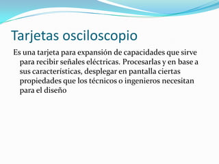 Tarjetas osciloscopio
Es una tarjeta para expansión de capacidades que sirve
  para recibir señales eléctricas. Procesarlas y en base a
  sus características, desplegar en pantalla ciertas
  propiedades que los técnicos o ingenieros necesitan
  para el diseño
 