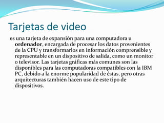 Tarjetas de video
es una tarjeta de expansión para una computadora u
  ordenador, encargada de procesar los datos provenientes
  de la CPU y transformarlos en información comprensible y
  representable en un dispositivo de salida, como un monitor
  o televisor. Las tarjetas gráficas más comunes son las
  disponibles para las computadoras compatibles con la IBM
  PC, debido a la enorme popularidad de éstas, pero otras
  arquitecturas también hacen uso de este tipo de
  dispositivos.
 