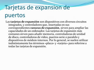Tarjetas de expansion de
puertos
Las tarjetas de expansión son dispositivos con diversos circuitos
  integrados, y controladores que, insertadas en sus
  correspondientes ranuras de expansión, sirven para ampliar las
  capacidades de un ordenador. Las tarjetas de expansión más
  comunes sirven para añadir memoria, controladoras de unidad
  de disco, controladoras de vídeo, puertos serie o paralelo y
  dispositivos de módem internos. Por lo general, se suelen utilizar
  indistintamente los términos «placa» y «tarjeta» para referirse a
  todas las tarjetas de expansión.
 