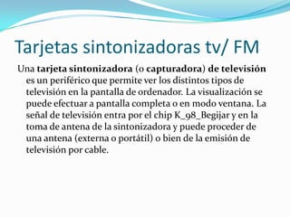 Tarjetas sintonizadoras tv/ FM
Una tarjeta sintonizadora (o capturadora) de televisión
 es un periférico que permite ver los distintos tipos de
 televisión en la pantalla de ordenador. La visualización se
 puede efectuar a pantalla completa o en modo ventana. La
 señal de televisión entra por el chip K_98_Begijar y en la
 toma de antena de la sintonizadora y puede proceder de
 una antena (externa o portátil) o bien de la emisión de
 televisión por cable.
 