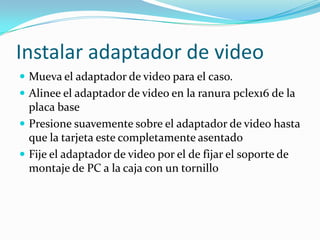 Instalar adaptador de video
 Mueva el adaptador de video para el caso.
 Alinee el adaptador de video en la ranura pclex16 de la
  placa base
 Presione suavemente sobre el adaptador de video hasta
  que la tarjeta este completamente asentado
 Fije el adaptador de video por el de fijar el soporte de
  montaje de PC a la caja con un tornillo
 