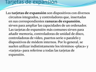 Tarjetas de expansión
Las tarjetas de expansión son dispositivos con diversos
  circuitos integrados, y controladores que, insertadas
  en sus correspondientes ranuras de expansión,
  sirven para ampliar las capacidades de un ordenador.
  Las tarjetas de expansión más comunes sirven para
  añadir memoria, controladoras de unidad de disco,
  controladoras de vídeo, puertos serie o paralelo y
  dispositivos de módem internos. Por lo general, se
  suelen utilizar indistintamente los términos «placa» y
  «tarjeta» para referirse a todas las tarjetas de
  expansión.
 