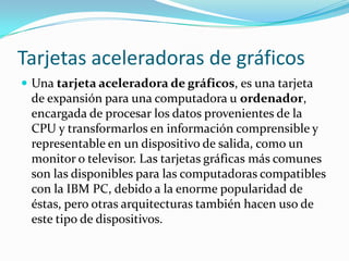 Tarjetas aceleradoras de gráficos
 Una tarjeta aceleradora de gráficos, es una tarjeta
 de expansión para una computadora u ordenador,
 encargada de procesar los datos provenientes de la
 CPU y transformarlos en información comprensible y
 representable en un dispositivo de salida, como un
 monitor o televisor. Las tarjetas gráficas más comunes
 son las disponibles para las computadoras compatibles
 con la IBM PC, debido a la enorme popularidad de
 éstas, pero otras arquitecturas también hacen uso de
 este tipo de dispositivos.
 