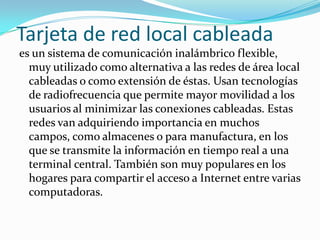 Tarjeta de red local cableada
es un sistema de comunicación inalámbrico flexible,
  muy utilizado como alternativa a las redes de área local
  cableadas o como extensión de éstas. Usan tecnologías
  de radiofrecuencia que permite mayor movilidad a los
  usuarios al minimizar las conexiones cableadas. Estas
  redes van adquiriendo importancia en muchos
  campos, como almacenes o para manufactura, en los
  que se transmite la información en tiempo real a una
  terminal central. También son muy populares en los
  hogares para compartir el acceso a Internet entre varias
  computadoras.
 
