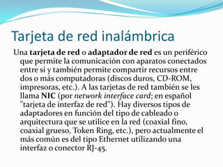 Tarjeta de red inalámbrica
Una tarjeta de red o adaptador de red es un periférico
 que permite la comunicación con aparatos conectados
 entre si y también permite compartir recursos entre
 dos o más computadoras (discos duros, CD-ROM,
 impresoras, etc.). A las tarjetas de red también se les
 llama NIC (por network interface card; en español
 "tarjeta de interfaz de red"). Hay diversos tipos de
 adaptadores en función del tipo de cableado o
 arquitectura que se utilice en la red (coaxial fino,
 coaxial grueso, Token Ring, etc.), pero actualmente el
 más común es del tipo Ethernet utilizando una
 interfaz o conector RJ-45.
 