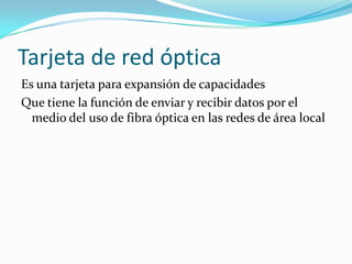 Tarjeta de red óptica
Es una tarjeta para expansión de capacidades
Que tiene la función de enviar y recibir datos por el
  medio del uso de fibra óptica en las redes de área local
 
