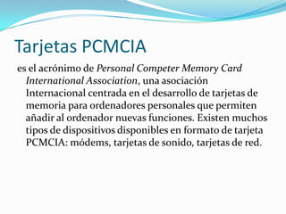 Tarjetas PCMCIA
es el acrónimo de Personal Competer Memory Card
  International Association, una asociación
  Internacional centrada en el desarrollo de tarjetas de
  memoria para ordenadores personales que permiten
  añadir al ordenador nuevas funciones. Existen muchos
  tipos de dispositivos disponibles en formato de tarjeta
  PCMCIA: módems, tarjetas de sonido, tarjetas de red.
 