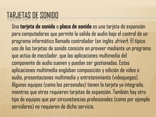 TARJETAS DE SONIDO
 Una tarjeta de sonido o placa de sonido es una tarjeta de expansión
 para computadoras que permite la salida de audio bajo el control de un
 programa informático llamado controlador (en inglés driver). El típico
 uso de las tarjetas de sonido consiste en proveer mediante un programa
 que actúa de mezclador, que las aplicaciones multimedia del
 componente de audio suenen y puedan ser gestionadas. Estas
 aplicaciones multimedia engloban composición y edición de video o
 audio, presentaciones multimedia y entretenimiento (videojuegos).
 Algunos equipos (como los personales) tienen la tarjeta ya integrada,
 mientras que otros requieren tarjetas de expansión. También hay otro
 tipo de equipos que por circunstancias profesionales (como por ejemplo
 servidores) no requieren de dicho servicio.
 