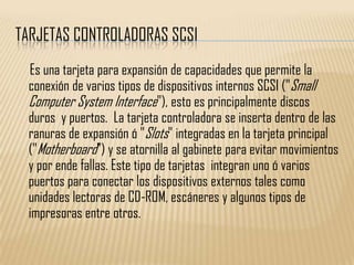 TARJETAS CONTROLADORAS SCSI
 Es una tarjeta para expansión de capacidades que permite la
 conexión de varios tipos de dispositivos internos SCSI ("Small
 Computer System Interface"), esto es principalmente discos
 duros y puertos. La tarjeta controladora se inserta dentro de las
 ranuras de expansión ó "Slots" integradas en la tarjeta principal
 ("Motherboard") y se atornilla al gabinete para evitar movimientos
 y por ende fallas. Este tipo de tarjetas integran uno ó varios
 puertos para conectar los dispositivos externos tales como
 unidades lectoras de CD-ROM, escáneres y algunos tipos de
 impresoras entre otros.
 
