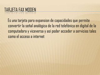 TARJETA FAX MODEN

 Es una tarjeta para expansion de capacidades que permite
 convertir la señal analógica de la red telefónica en digital de la
 computadora y viceversa y así poder acceder a servicios tales
 como el acceso a internet
 