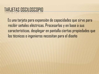 TARJETAS OSCILOSCOPIO

 Es una tarjeta para expansión de capacidades que sirve para
 recibir señales eléctricas. Procesarlas y en base a sus
 características, desplegar en pantalla ciertas propiedades que
 los técnicos o ingenieros necesitan para el diseño
 