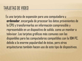 TARJETAS DE VIDEO

 Es una tarjeta de expansión para una computadora u
  ordenador, encargada de procesar los datos provenientes de
  la CPU y transformarlos en información comprensible y
  representable en un dispositivo de salida, como un monitor o
  televisor. Las tarjetas gráficas más comunes son las
  disponibles para las computadoras compatibles con la IBM PC,
  debido a la enorme popularidad de éstas, pero otras
  arquitecturas también hacen uso de este tipo de dispositivos.
 