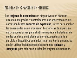 TARJETAS DE EXPANSION DE PUERTOS

 Las tarjetas de expansión son dispositivos con diversos
  circuitos integrados, y controladores que, insertadas en sus
  correspondientes ranuras de expansión, sirven para ampliar
  las capacidades de un ordenador. Las tarjetas de expansión
  más comunes sirven para añadir memoria, controladoras de
  unidad de disco, controladoras de vídeo, puertos serie o
  paralelo y dispositivos de módem internos. Por lo general, se
  suelen utilizar indistintamente los términos «placa» y
  «tarjeta» para referirse a todas las tarjetas de expansión.
 