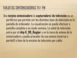 TARJETAS SINTONIZADORAS TV/ FM

Una tarjeta sintonizadora (o capturadora) de televisión es un
  periférico que permite ver los distintos tipos de televisión en la
  pantalla de ordenador. La visualización se puede efectuar a
  pantalla completa o en modo ventana. La señal de televisión
  entra por el chip K_98_Begijar y en la toma de antena de la
  sintonizadora y puede proceder de una antena (externa o
  portátil) o bien de la emisión de televisión por cable.
 