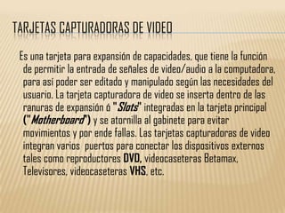 TARJETAS CAPTURADORAS DE VIDEO
 Es una tarjeta para expansión de capacidades, que tiene la función
  de permitir la entrada de señales de video/audio a la computadora,
  para así poder ser editado y manipulado según las necesidades del
  usuario. La tarjeta capturadora de video se inserta dentro de las
  ranuras de expansión ó "Slots" integradas en la tarjeta principal
  ("Motherboard") y se atornilla al gabinete para evitar
  movimientos y por ende fallas. Las tarjetas capturadoras de video
  integran varios puertos para conectar los dispositivos externos
  tales como reproductores DVD, videocaseteras Betamax,
  Televisores, videocaseteras VHS, etc.
 