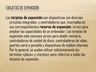 TARJETAS DE EXPANSIÓN

Las tarjetas de expansión son dispositivos con diversos
  circuitos integrados, y controladores que, insertadas en
  sus correspondientes ranuras de expansión, sirven para
  ampliar las capacidades de un ordenador. Las tarjetas de
  expansión más comunes sirven para añadir memoria,
  controladoras de unidad de disco, controladoras de vídeo,
  puertos serie o paralelo y dispositivos de módem internos.
  Por lo general, se suelen utilizar indistintamente los
  términos «placa» y «tarjeta» para referirse a todas las
  tarjetas de expansión.
 