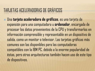 TARJETAS ACELERADORAS DE GRÁFICOS
   Una tarjeta aceleradora de gráficos, es una tarjeta de
    expansión para una computadora u ordenador, encargada de
    procesar los datos provenientes de la CPU y transformarlos en
    información comprensible y representable en un dispositivo de
    salida, como un monitor o televisor. Las tarjetas gráficas más
    comunes son las disponibles para las computadoras
    compatibles con la IBM PC, debido a la enorme popularidad de
    éstas, pero otras arquitecturas también hacen uso de este tipo
    de dispositivos.
 