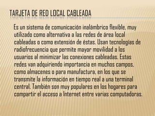 TARJETA DE RED LOCAL CABLEADA
 Es un sistema de comunicación inalámbrico flexible, muy
 utilizado como alternativa a las redes de área local
 cableadas o como extensión de éstas. Usan tecnologías de
 radiofrecuencia que permite mayor movilidad a los
 usuarios al minimizar las conexiones cableadas. Estas
 redes van adquiriendo importancia en muchos campos,
 como almacenes o para manufactura, en los que se
 transmite la información en tiempo real a una terminal
 central. También son muy populares en los hogares para
 compartir el acceso a Internet entre varias computadoras.
 