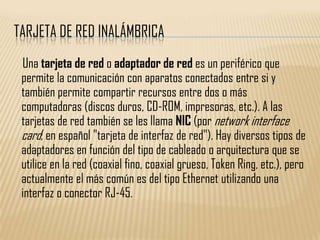 TARJETA DE RED INALÁMBRICA
 Una tarjeta de red o adaptador de red es un periférico que
 permite la comunicación con aparatos conectados entre si y
 también permite compartir recursos entre dos o más
 computadoras (discos duros, CD-ROM, impresoras, etc.). A las
 tarjetas de red también se les llama NIC (por network interface
 card; en español "tarjeta de interfaz de red"). Hay diversos tipos de
 adaptadores en función del tipo de cableado o arquitectura que se
 utilice en la red (coaxial fino, coaxial grueso, Token Ring, etc.), pero
 actualmente el más común es del tipo Ethernet utilizando una
 interfaz o conector RJ-45.
 
