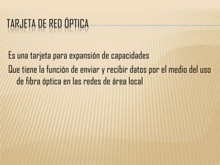 TARJETA DE RED ÓPTICA

Es una tarjeta para expansión de capacidades
Que tiene la función de enviar y recibir datos por el medio del uso
   de fibra óptica en las redes de área local
 
