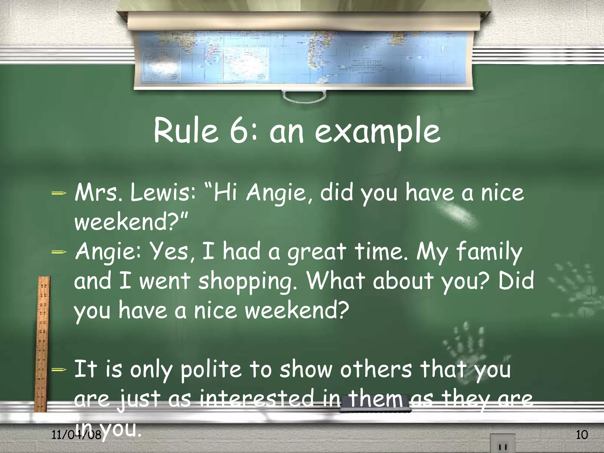 Rule 6: an example  Mrs. Lewis: “Hi Angie, did you have a nice weekend?” Angie: Yes, I had a great time. My family and I went shopping. What about you? Did you have a nice weekend? It is only polite to show others that you are just as interested in them as they are in you.  