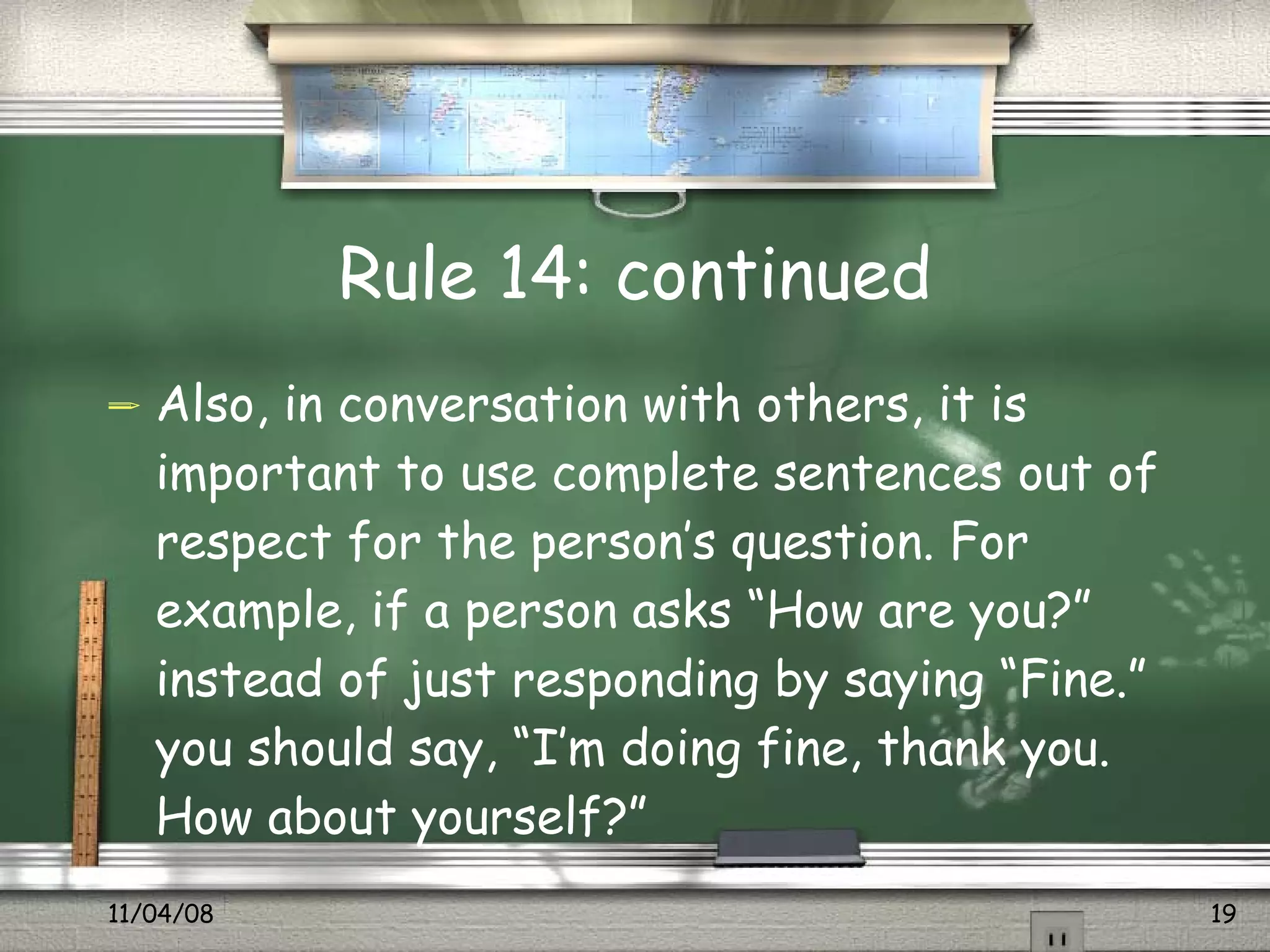Rule 14: continued Also, in conversation with others, it is important to use complete sentences out of respect for the person’s question. For example, if a person asks “How are you?” instead of just responding by saying “Fine.” you should say, “I’m doing fine, thank you. How about yourself?”  