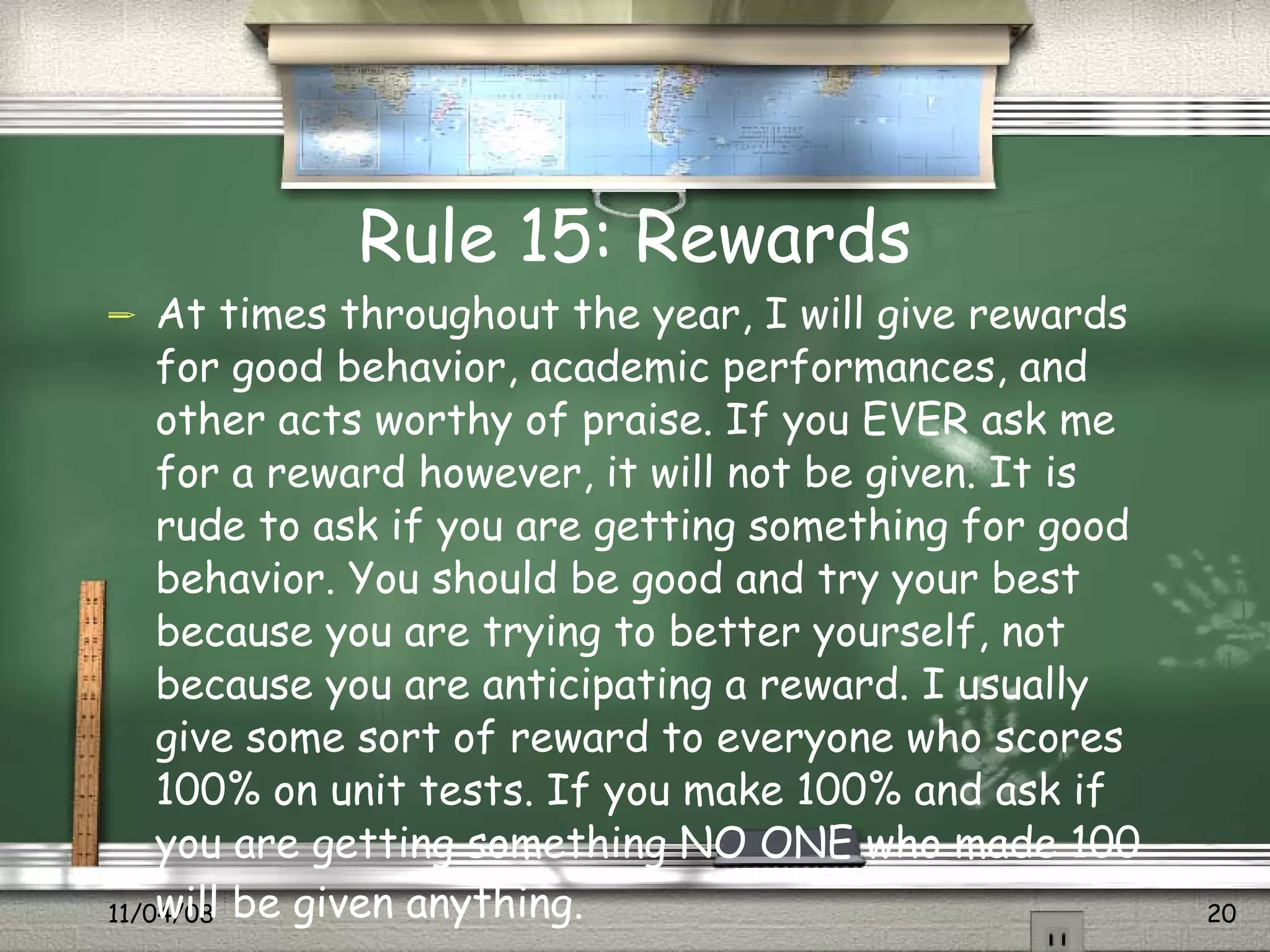 Rule 15: Rewards At times throughout the year, I will give rewards for good behavior, academic performances, and other acts worthy of praise. If you EVER ask me for a reward however, it will not be given. It is rude to ask if you are getting something for good behavior. You should be good and try your best because you are trying to better yourself, not because you are anticipating a reward. I usually give some sort of reward to everyone who scores 100% on unit tests. If you make 100% and ask if you are getting something NO ONE who made 100 will be given anything.   