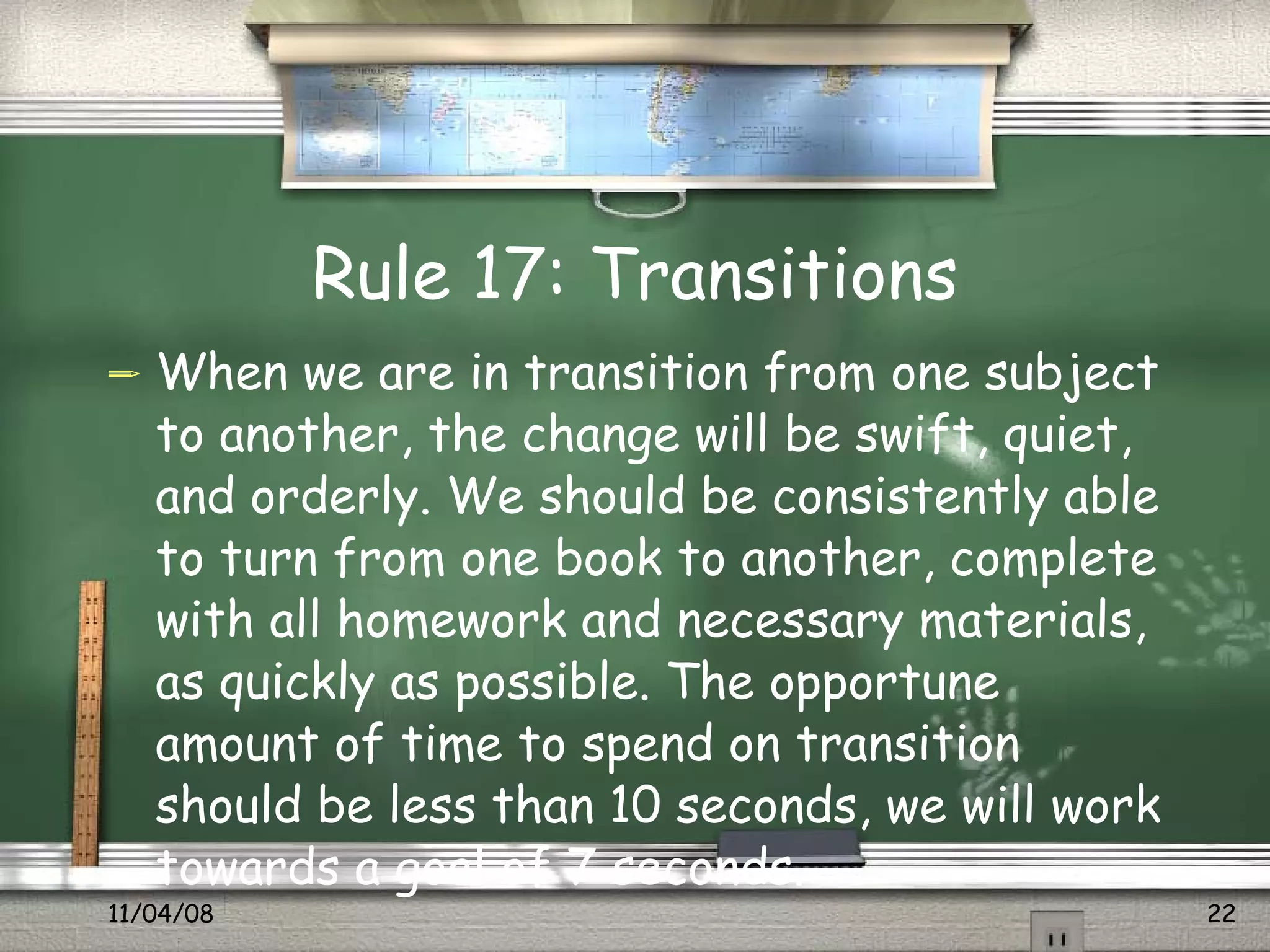Rule 17: Transitions When we are in transition from one subject to another, the change will be swift, quiet, and orderly. We should be consistently able to turn from one book to another, complete with all homework and necessary materials, as quickly as possible. The opportune amount of time to spend on transition should be less than 10 seconds, we will work towards a goal of 7 seconds.  