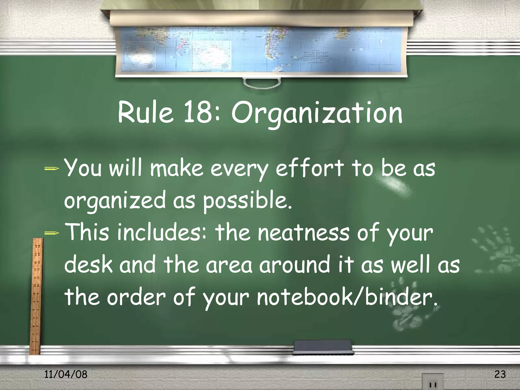 Rule 18: Organization You will make every effort to be as organized as possible.  This includes: the neatness of your desk and the area around it as well as the order of your notebook/binder.  