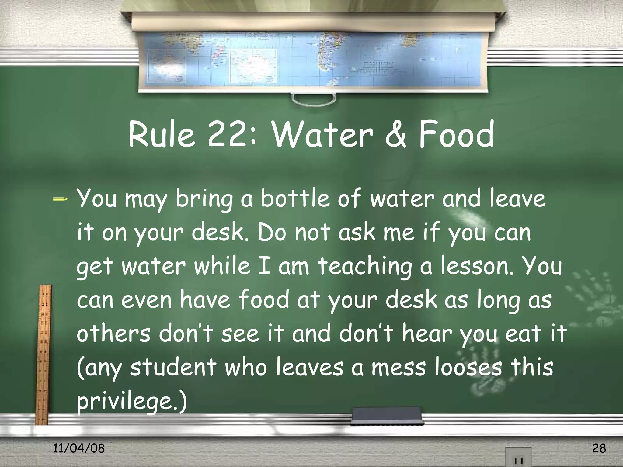 Rule 22: Water & Food You may bring a bottle of water and leave it on your desk. Do not ask me if you can get water while I am teaching a lesson. You can even have food at your desk as long as others don’t see it and don’t hear you eat it (any student who leaves a mess looses this privilege.) 
