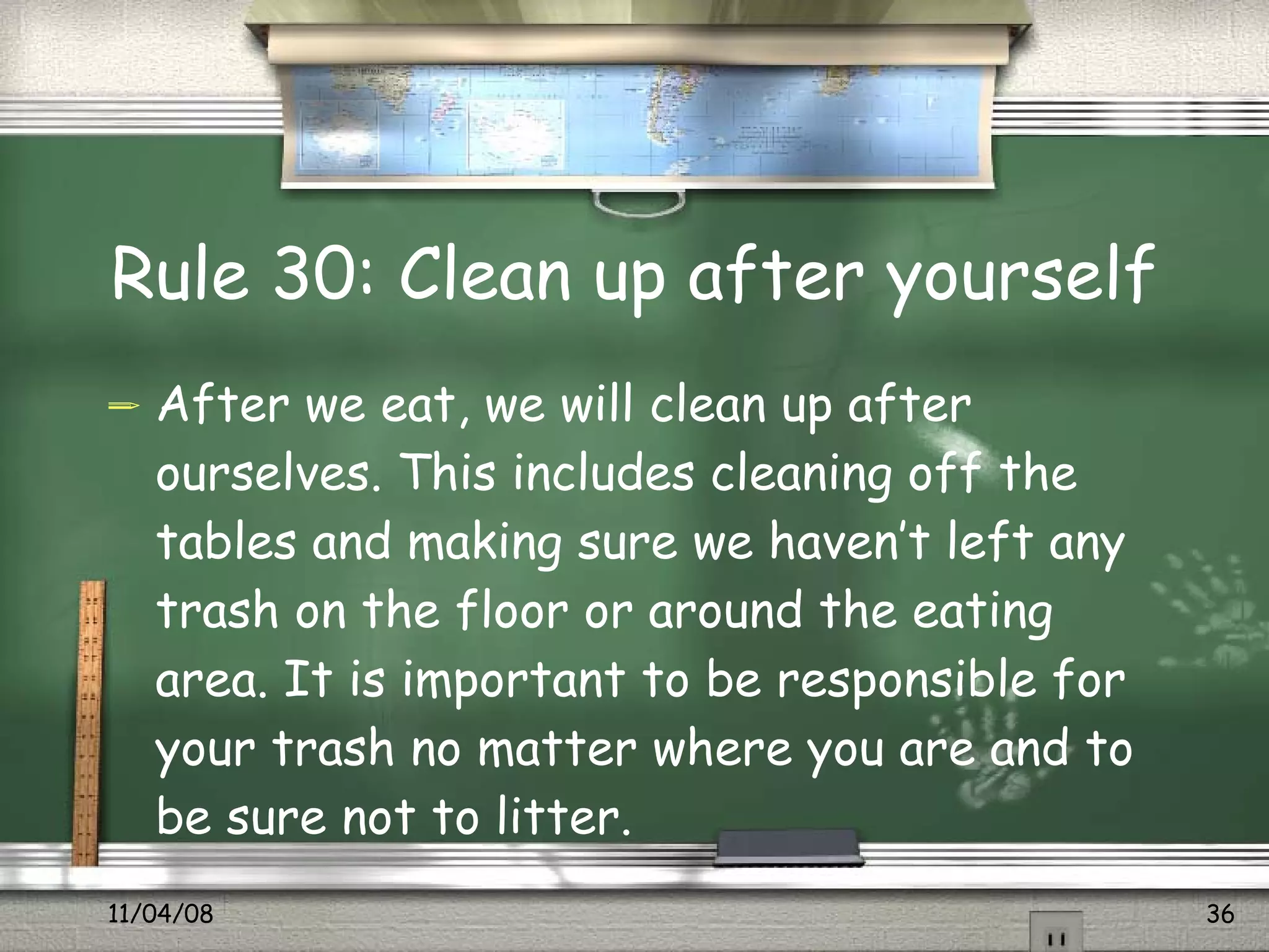 Rule 30: Clean up after yourself After we eat, we will clean up after ourselves. This includes cleaning off the tables and making sure we haven’t left any trash on the floor or around the eating area. It is important to be responsible for your trash no matter where you are and to be sure not to litter.  