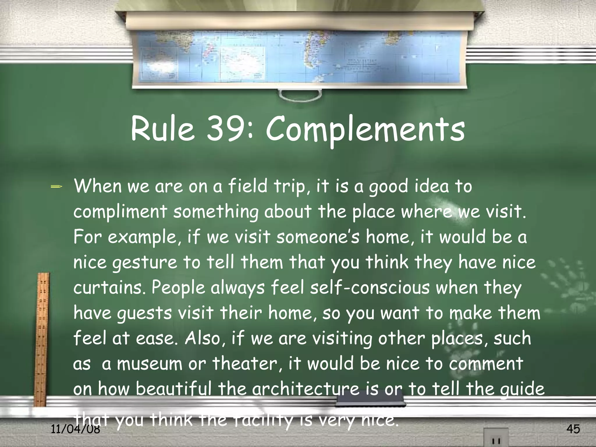 Rule 39: Complements When we are on a field trip, it is a good idea to compliment something about the place where we visit. For example, if we visit someone’s home, it would be a nice gesture to tell them that you think they have nice curtains. People always feel self-conscious when they have guests visit their home, so you want to make them feel at ease. Also, if we are visiting other places, such as  a museum or theater, it would be nice to comment on how beautiful the architecture is or to tell the guide that you think the facility is very nice.   