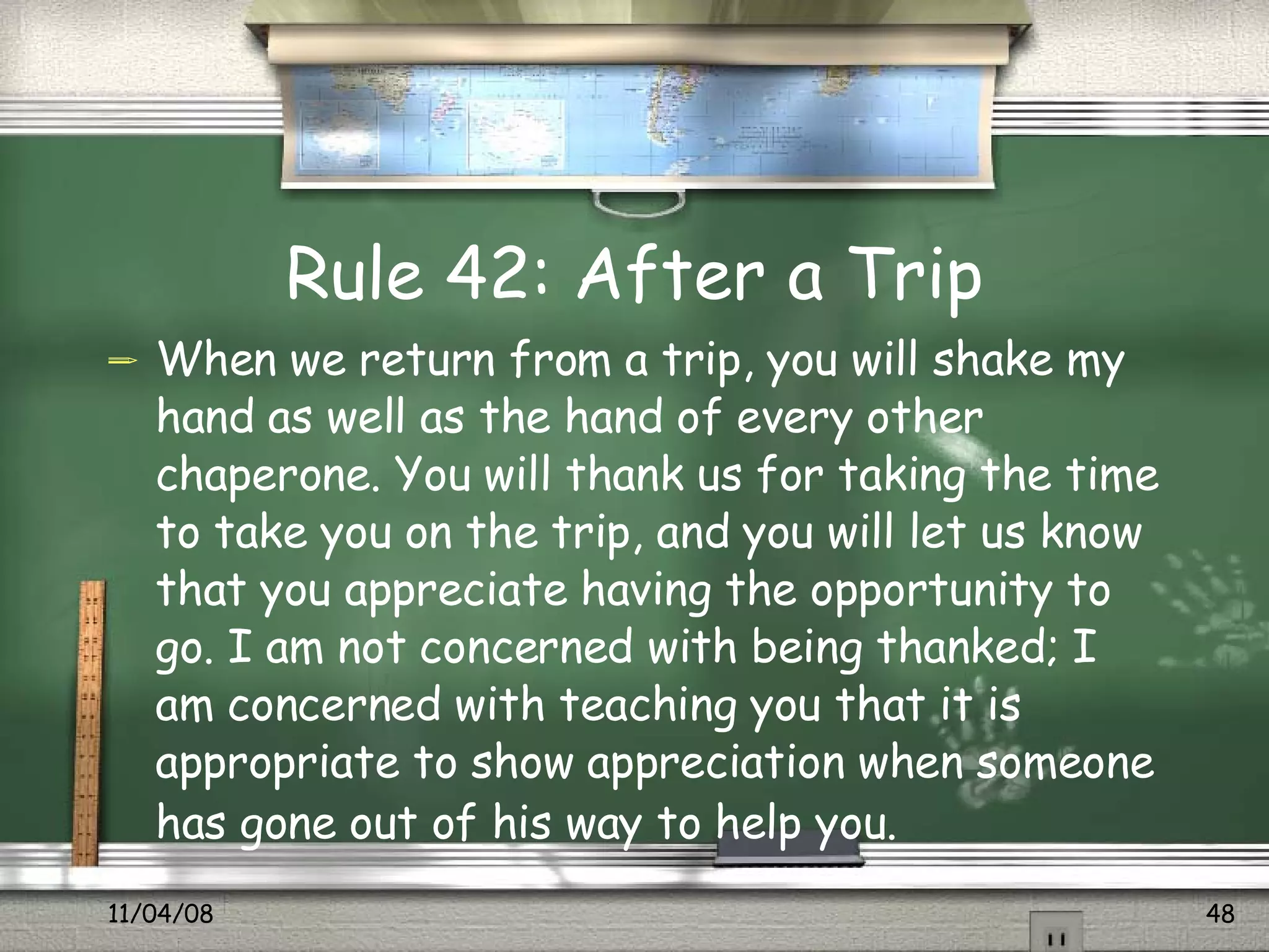 Rule 42: After a Trip When we return from a trip, you will shake my hand as well as the hand of every other chaperone. You will thank us for taking the time to take you on the trip, and you will let us know that you appreciate having the opportunity to go. I am not concerned with being thanked; I am concerned with teaching you that it is appropriate to show appreciation when someone has gone out of his way to help you.   