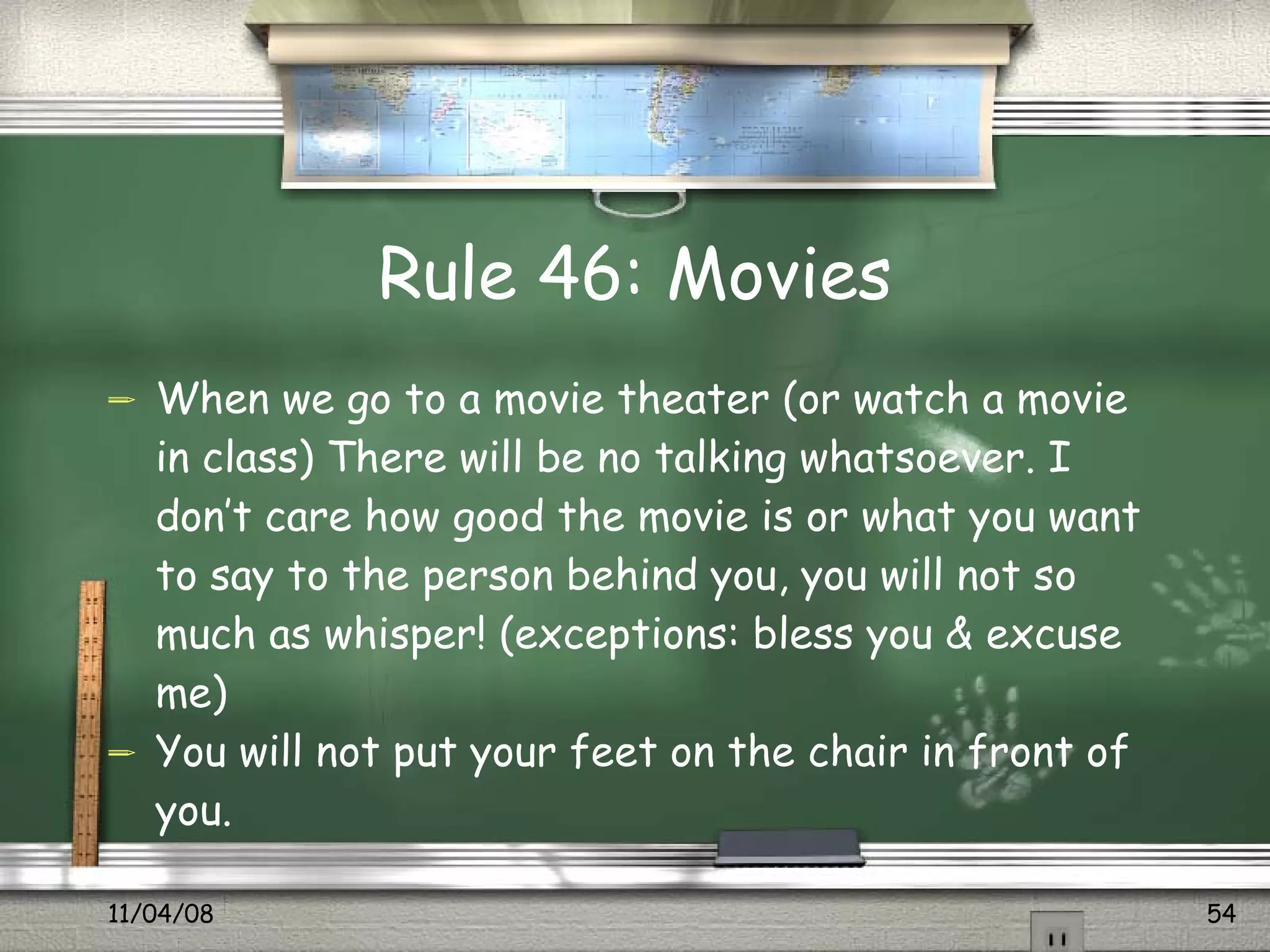 Rule 46: Movies When we go to a movie theater (or watch a movie in class) There will be no talking whatsoever. I don’t care how good the movie is or what you want to say to the person behind you, you will not so much as whisper! (exceptions: bless you & excuse me) You will not put your feet on the chair in front of you. 